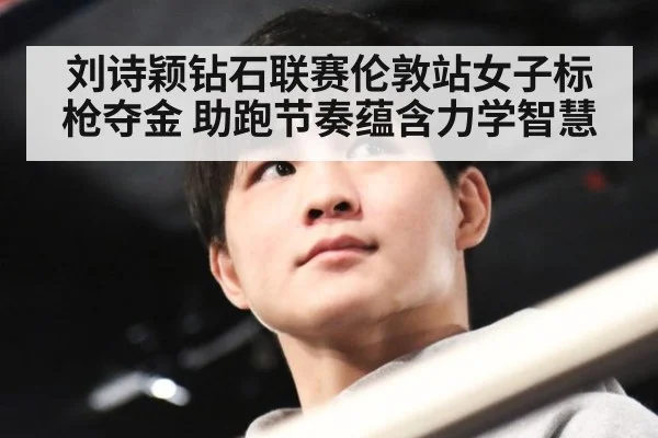 刘诗颖钻石联赛伦敦站女子标枪夺金 助跑节奏蕴含力学智慧